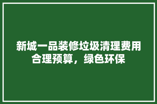 新城一品装修垃圾清理费用合理预算，绿色环保