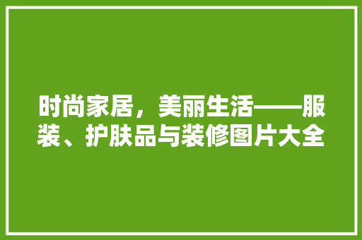 时尚家居，美丽生活——服装、护肤品与装修图片大全赏析