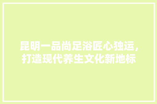 昆明一品尚足浴匠心独运，打造现代养生文化新地标