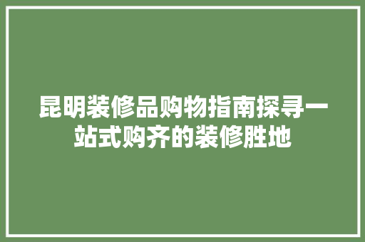 昆明装修品购物指南探寻一站式购齐的装修胜地