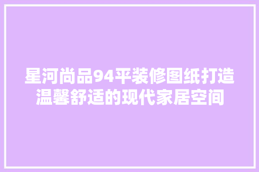 星河尚品94平装修图纸打造温馨舒适的现代家居空间