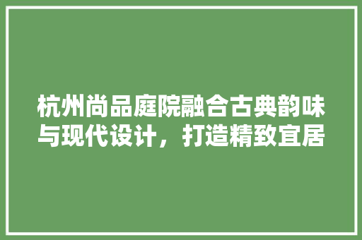 杭州尚品庭院融合古典韵味与现代设计，打造精致宜居空间
