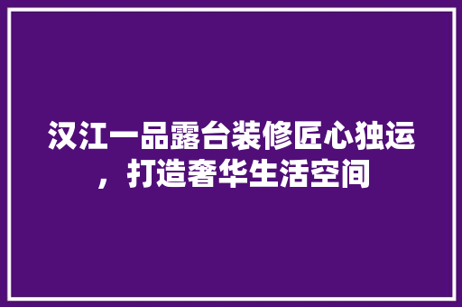 汉江一品露台装修匠心独运，打造奢华生活空间