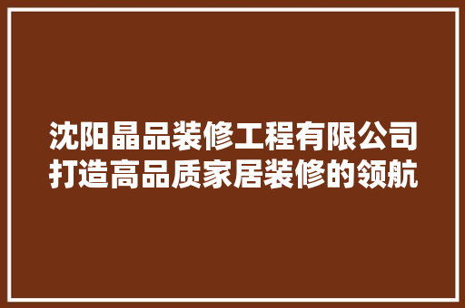 沈阳晶品装修工程有限公司打造高品质家居装修的领航者