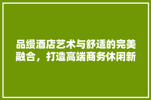 品缦酒店艺术与舒适的完美融合，打造高端商务休闲新地标