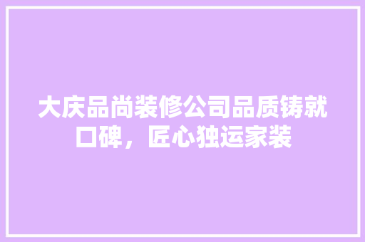 大庆品尚装修公司品质铸就口碑，匠心独运家装