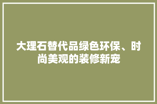 大理石替代品绿色环保、时尚美观的装修新宠