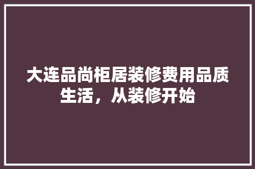 大连品尚柜居装修费用品质生活，从装修开始