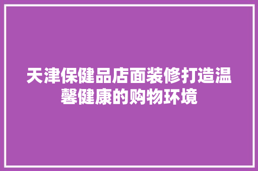 天津保健品店面装修打造温馨健康的购物环境