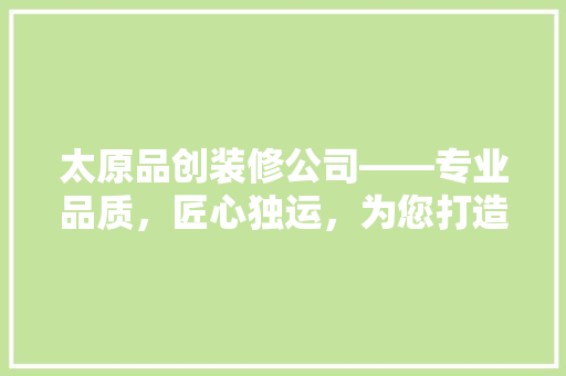 太原品创装修公司——专业品质，匠心独运，为您打造理想家园