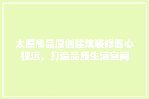 太原尚品原创建筑装修匠心独运，打造品质生活空间