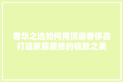 奢华之选如何用顶级奢侈品打造家居装修的极致之美