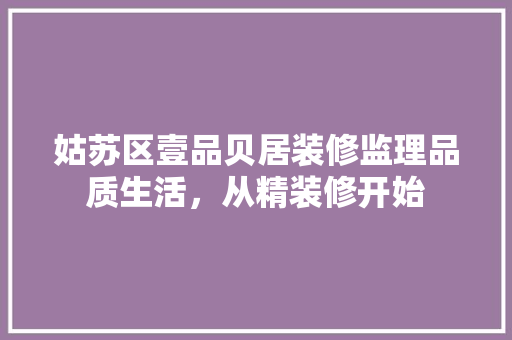 姑苏区壹品贝居装修监理品质生活，从精装修开始