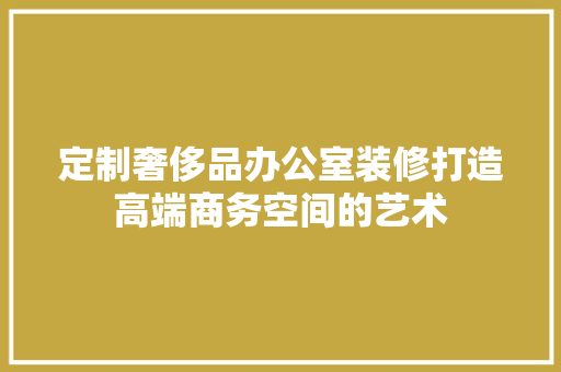 定制奢侈品办公室装修打造高端商务空间的艺术
