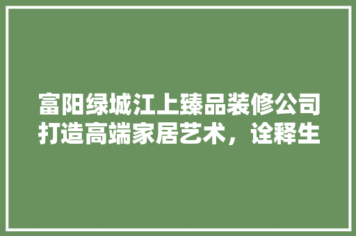 富阳绿城江上臻品装修公司打造高端家居艺术，诠释生活品质新高度