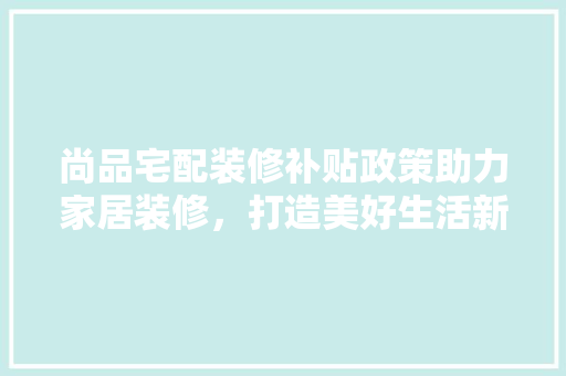 尚品宅配装修补贴政策助力家居装修，打造美好生活新篇章