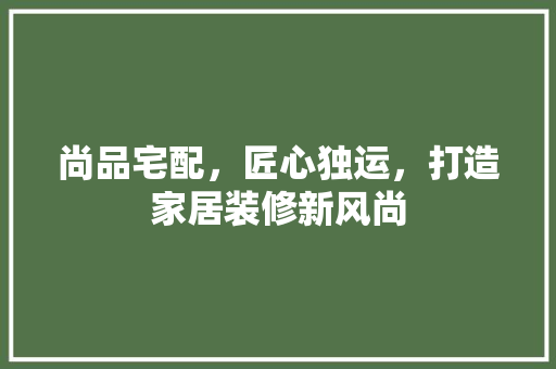 尚品宅配，匠心独运，打造家居装修新风尚