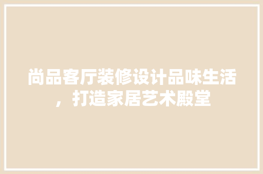 尚品客厅装修设计品味生活，打造家居艺术殿堂
