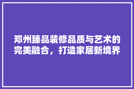 邓州臻品装修品质与艺术的完美融合，打造家居新境界