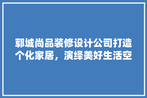 郓城尚品装修设计公司打造个化家居，演绎美好生活空间