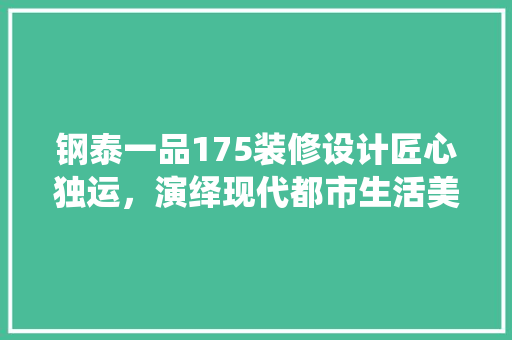 钢泰一品175装修设计匠心独运，演绎现代都市生活美学
