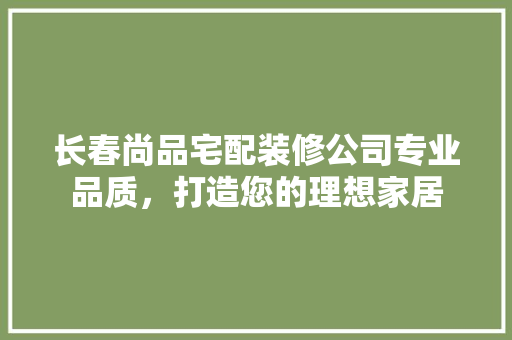 长春尚品宅配装修公司专业品质，打造您的理想家居