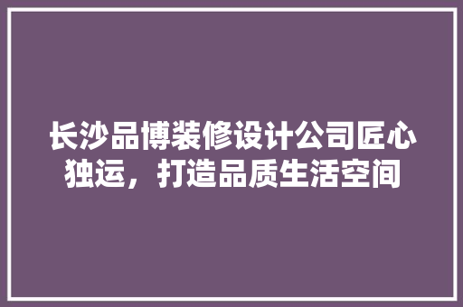 长沙品博装修设计公司匠心独运，打造品质生活空间