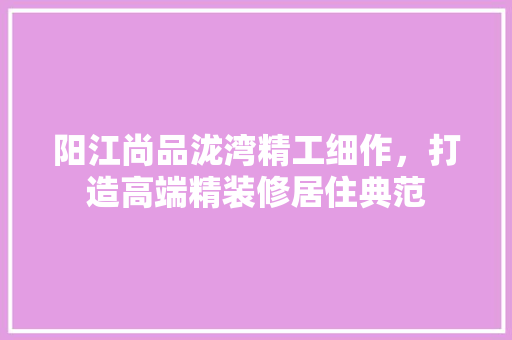 阳江尚品泷湾精工细作，打造高端精装修居住典范