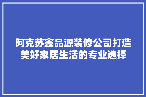 阿克苏鑫品源装修公司打造美好家居生活的专业选择