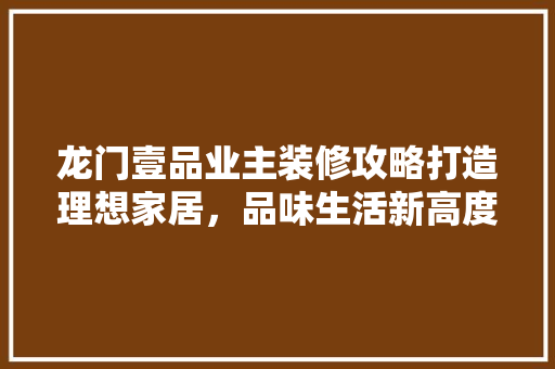 龙门壹品业主装修攻略打造理想家居，品味生活新高度