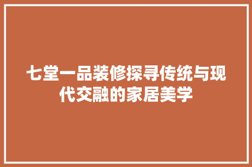 七堂一品装修探寻传统与现代交融的家居美学 生态建筑设计