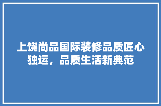 上饶尚品国际装修品质匠心独运，品质生活新典范