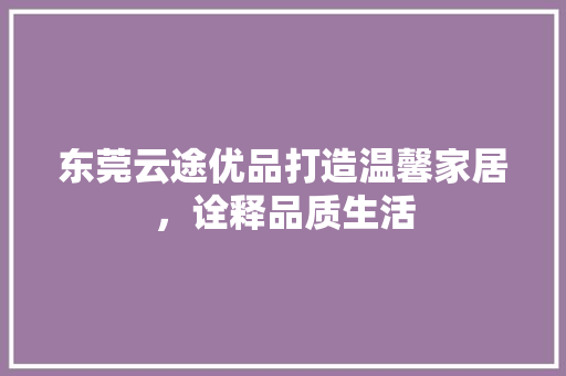 东莞云途优品打造温馨家居，诠释品质生活