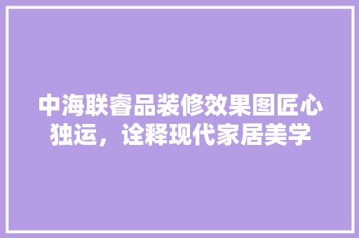 中海联睿品装修效果图匠心独运，诠释现代家居美学
