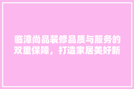临漳尚品装修品质与服务的双重保障，打造家居美好新篇章