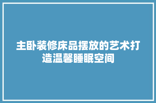 主卧装修床品摆放的艺术打造温馨睡眠空间