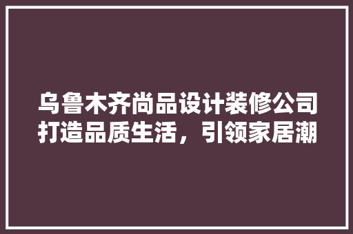 乌鲁木齐尚品设计装修公司打造品质生活，引领家居潮流