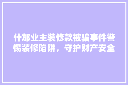 什邡业主装修款被骗事件警惕装修陷阱，守护财产安全