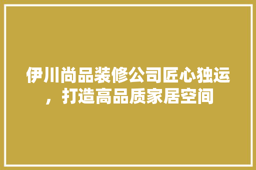 伊川尚品装修公司匠心独运，打造高品质家居空间