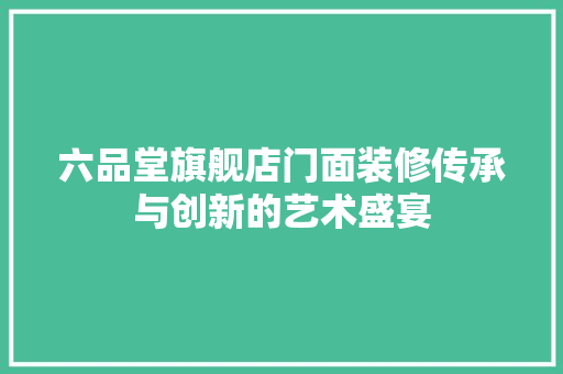 六品堂旗舰店门面装修传承与创新的艺术盛宴