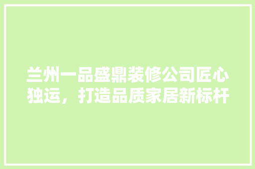 兰州一品盛鼎装修公司匠心独运，打造品质家居新标杆