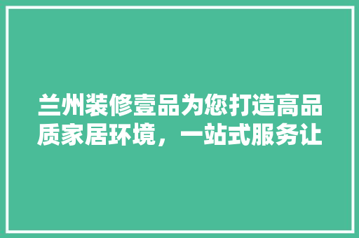 兰州装修壹品为您打造高品质家居环境，一站式服务让您省心省力