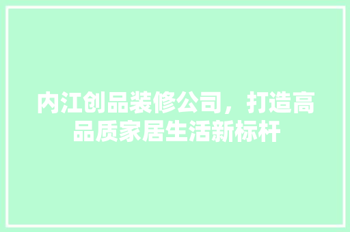 内江创品装修公司，打造高品质家居生活新标杆