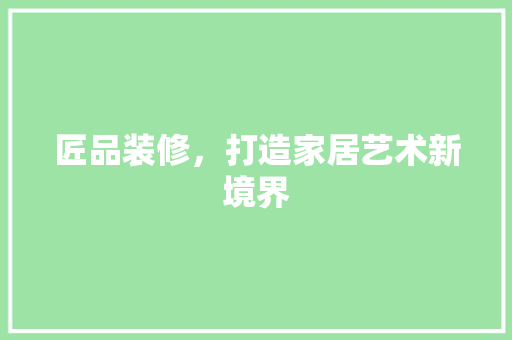 匠品装修，打造家居艺术新境界