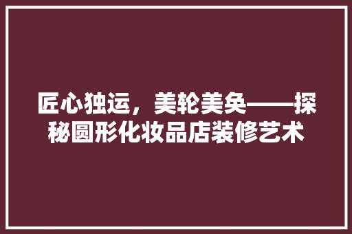 匠心独运，美轮美奂——探秘圆形化妆品店装修艺术