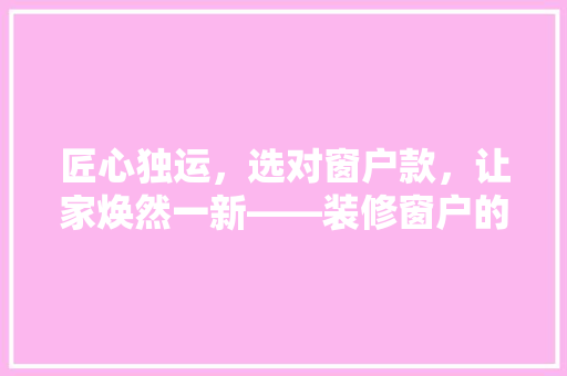 匠心独运，选对窗户款，让家焕然一新——装修窗户的挑选指南