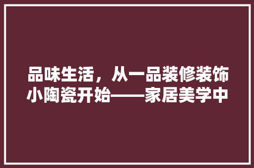 品味生活，从一品装修装饰小陶瓷开始——家居美学中的陶瓷艺术价值