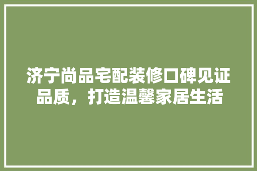 济宁尚品宅配装修口碑见证品质，打造温馨家居生活