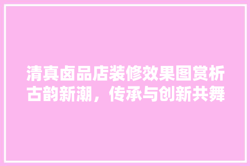 清真卤品店装修效果图赏析古韵新潮，传承与创新共舞