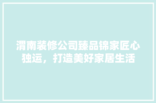 渭南装修公司臻品锦家匠心独运，打造美好家居生活